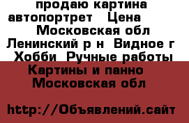 продаю картина автопортрет › Цена ­ 6 000 - Московская обл., Ленинский р-н, Видное г. Хобби. Ручные работы » Картины и панно   . Московская обл.